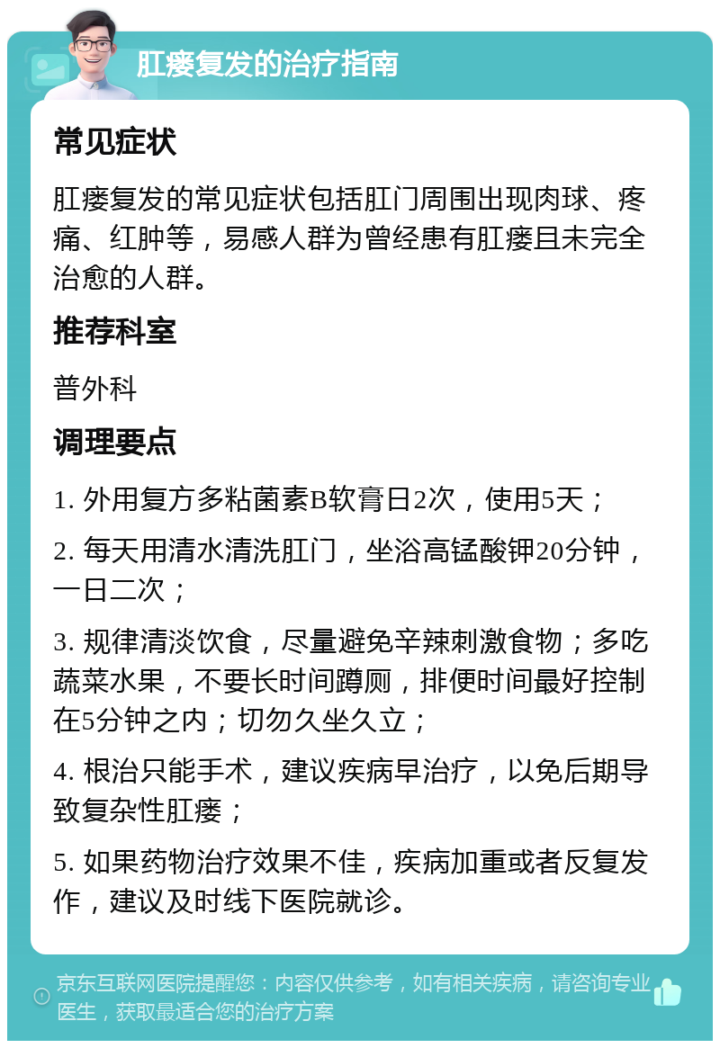 肛瘘复发的治疗指南 常见症状 肛瘘复发的常见症状包括肛门周围出现肉球、疼痛、红肿等，易感人群为曾经患有肛瘘且未完全治愈的人群。 推荐科室 普外科 调理要点 1. 外用复方多粘菌素B软膏日2次，使用5天； 2. 每天用清水清洗肛门，坐浴高锰酸钾20分钟，一日二次； 3. 规律清淡饮食，尽量避免辛辣刺激食物；多吃蔬菜水果，不要长时间蹲厕，排便时间最好控制在5分钟之内；切勿久坐久立； 4. 根治只能手术，建议疾病早治疗，以免后期导致复杂性肛瘘； 5. 如果药物治疗效果不佳，疾病加重或者反复发作，建议及时线下医院就诊。