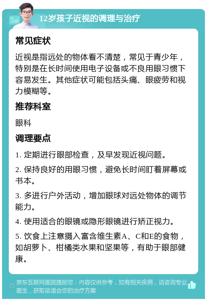 12岁孩子近视的调理与治疗 常见症状 近视是指远处的物体看不清楚，常见于青少年，特别是在长时间使用电子设备或不良用眼习惯下容易发生。其他症状可能包括头痛、眼疲劳和视力模糊等。 推荐科室 眼科 调理要点 1. 定期进行眼部检查，及早发现近视问题。 2. 保持良好的用眼习惯，避免长时间盯着屏幕或书本。 3. 多进行户外活动，增加眼球对远处物体的调节能力。 4. 使用适合的眼镜或隐形眼镜进行矫正视力。 5. 饮食上注意摄入富含维生素A、C和E的食物，如胡萝卜、柑橘类水果和坚果等，有助于眼部健康。