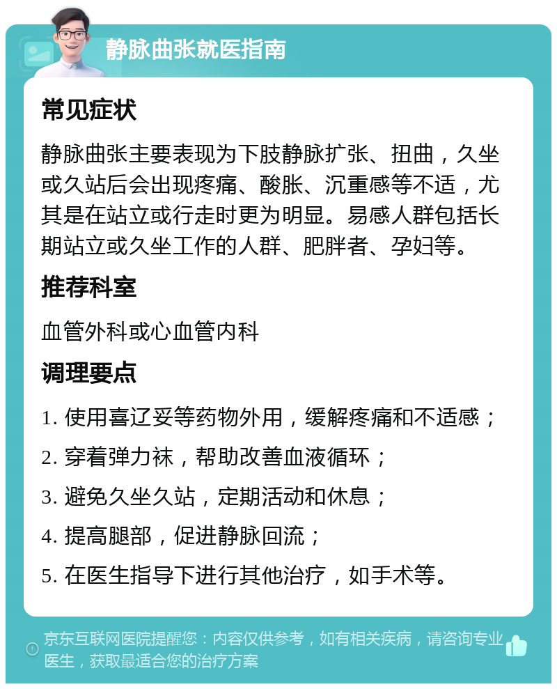 静脉曲张就医指南 常见症状 静脉曲张主要表现为下肢静脉扩张、扭曲，久坐或久站后会出现疼痛、酸胀、沉重感等不适，尤其是在站立或行走时更为明显。易感人群包括长期站立或久坐工作的人群、肥胖者、孕妇等。 推荐科室 血管外科或心血管内科 调理要点 1. 使用喜辽妥等药物外用，缓解疼痛和不适感； 2. 穿着弹力袜，帮助改善血液循环； 3. 避免久坐久站，定期活动和休息； 4. 提高腿部，促进静脉回流； 5. 在医生指导下进行其他治疗，如手术等。