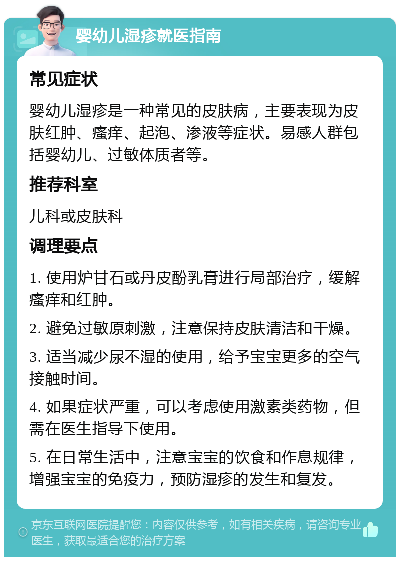 婴幼儿湿疹就医指南 常见症状 婴幼儿湿疹是一种常见的皮肤病，主要表现为皮肤红肿、瘙痒、起泡、渗液等症状。易感人群包括婴幼儿、过敏体质者等。 推荐科室 儿科或皮肤科 调理要点 1. 使用炉甘石或丹皮酚乳膏进行局部治疗，缓解瘙痒和红肿。 2. 避免过敏原刺激，注意保持皮肤清洁和干燥。 3. 适当减少尿不湿的使用，给予宝宝更多的空气接触时间。 4. 如果症状严重，可以考虑使用激素类药物，但需在医生指导下使用。 5. 在日常生活中，注意宝宝的饮食和作息规律，增强宝宝的免疫力，预防湿疹的发生和复发。