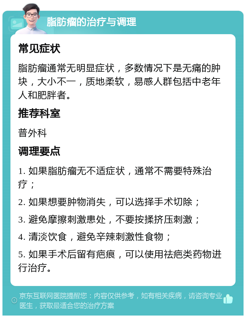 脂肪瘤的治疗与调理 常见症状 脂肪瘤通常无明显症状，多数情况下是无痛的肿块，大小不一，质地柔软，易感人群包括中老年人和肥胖者。 推荐科室 普外科 调理要点 1. 如果脂肪瘤无不适症状，通常不需要特殊治疗； 2. 如果想要肿物消失，可以选择手术切除； 3. 避免摩擦刺激患处，不要按揉挤压刺激； 4. 清淡饮食，避免辛辣刺激性食物； 5. 如果手术后留有疤痕，可以使用祛疤类药物进行治疗。