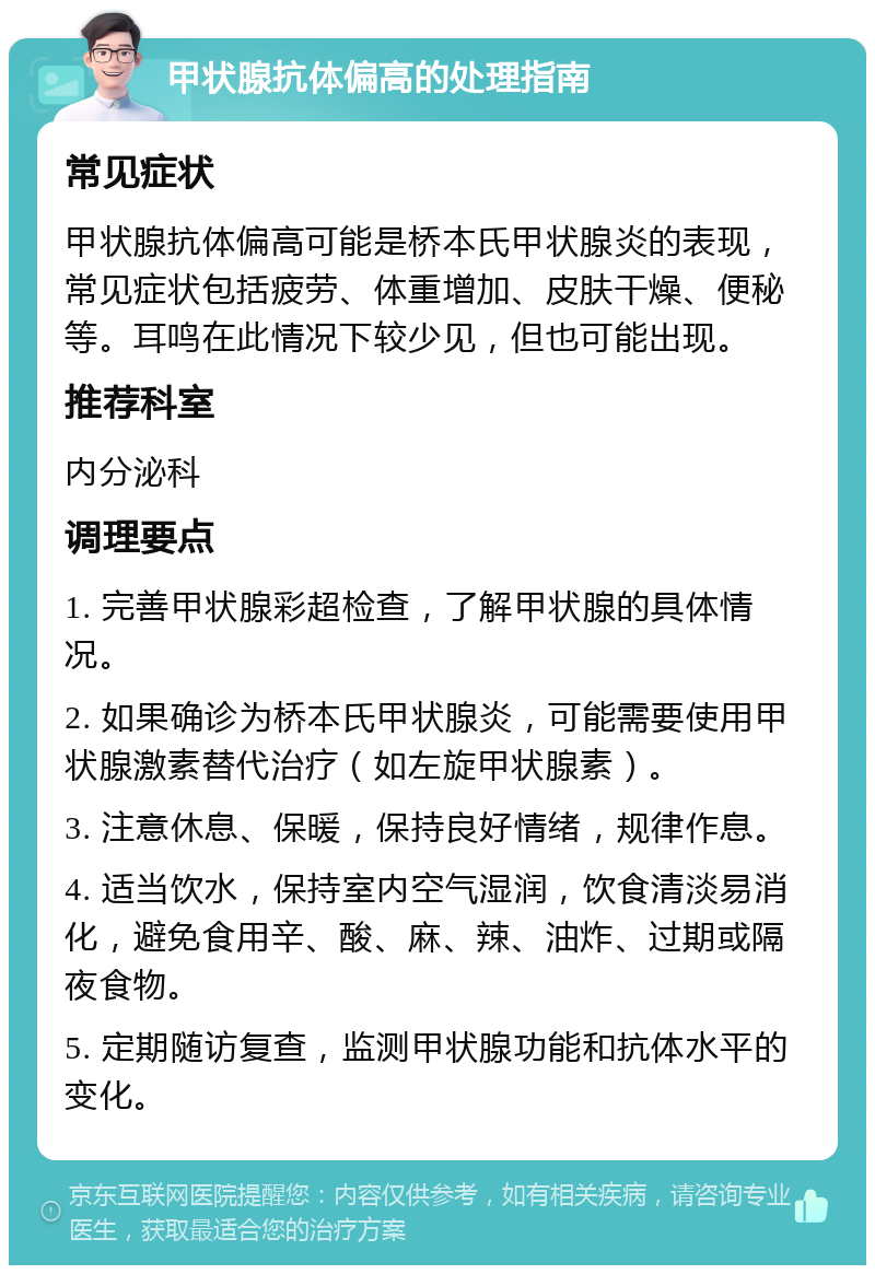 甲状腺抗体偏高的处理指南 常见症状 甲状腺抗体偏高可能是桥本氏甲状腺炎的表现，常见症状包括疲劳、体重增加、皮肤干燥、便秘等。耳鸣在此情况下较少见，但也可能出现。 推荐科室 内分泌科 调理要点 1. 完善甲状腺彩超检查，了解甲状腺的具体情况。 2. 如果确诊为桥本氏甲状腺炎，可能需要使用甲状腺激素替代治疗（如左旋甲状腺素）。 3. 注意休息、保暖，保持良好情绪，规律作息。 4. 适当饮水，保持室内空气湿润，饮食清淡易消化，避免食用辛、酸、麻、辣、油炸、过期或隔夜食物。 5. 定期随访复查，监测甲状腺功能和抗体水平的变化。