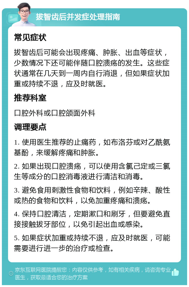 拔智齿后并发症处理指南 常见症状 拔智齿后可能会出现疼痛、肿胀、出血等症状，少数情况下还可能伴随口腔溃疡的发生。这些症状通常在几天到一周内自行消退，但如果症状加重或持续不退，应及时就医。 推荐科室 口腔外科或口腔颌面外科 调理要点 1. 使用医生推荐的止痛药，如布洛芬或对乙酰氨基酚，来缓解疼痛和肿胀。 2. 如果出现口腔溃疡，可以使用含氯己定或三氯生等成分的口腔消毒液进行清洁和消毒。 3. 避免食用刺激性食物和饮料，例如辛辣、酸性或热的食物和饮料，以免加重疼痛和溃疡。 4. 保持口腔清洁，定期漱口和刷牙，但要避免直接接触拔牙部位，以免引起出血或感染。 5. 如果症状加重或持续不退，应及时就医，可能需要进行进一步的治疗或检查。