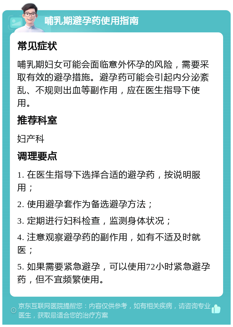 哺乳期避孕药使用指南 常见症状 哺乳期妇女可能会面临意外怀孕的风险，需要采取有效的避孕措施。避孕药可能会引起内分泌紊乱、不规则出血等副作用，应在医生指导下使用。 推荐科室 妇产科 调理要点 1. 在医生指导下选择合适的避孕药，按说明服用； 2. 使用避孕套作为备选避孕方法； 3. 定期进行妇科检查，监测身体状况； 4. 注意观察避孕药的副作用，如有不适及时就医； 5. 如果需要紧急避孕，可以使用72小时紧急避孕药，但不宜频繁使用。