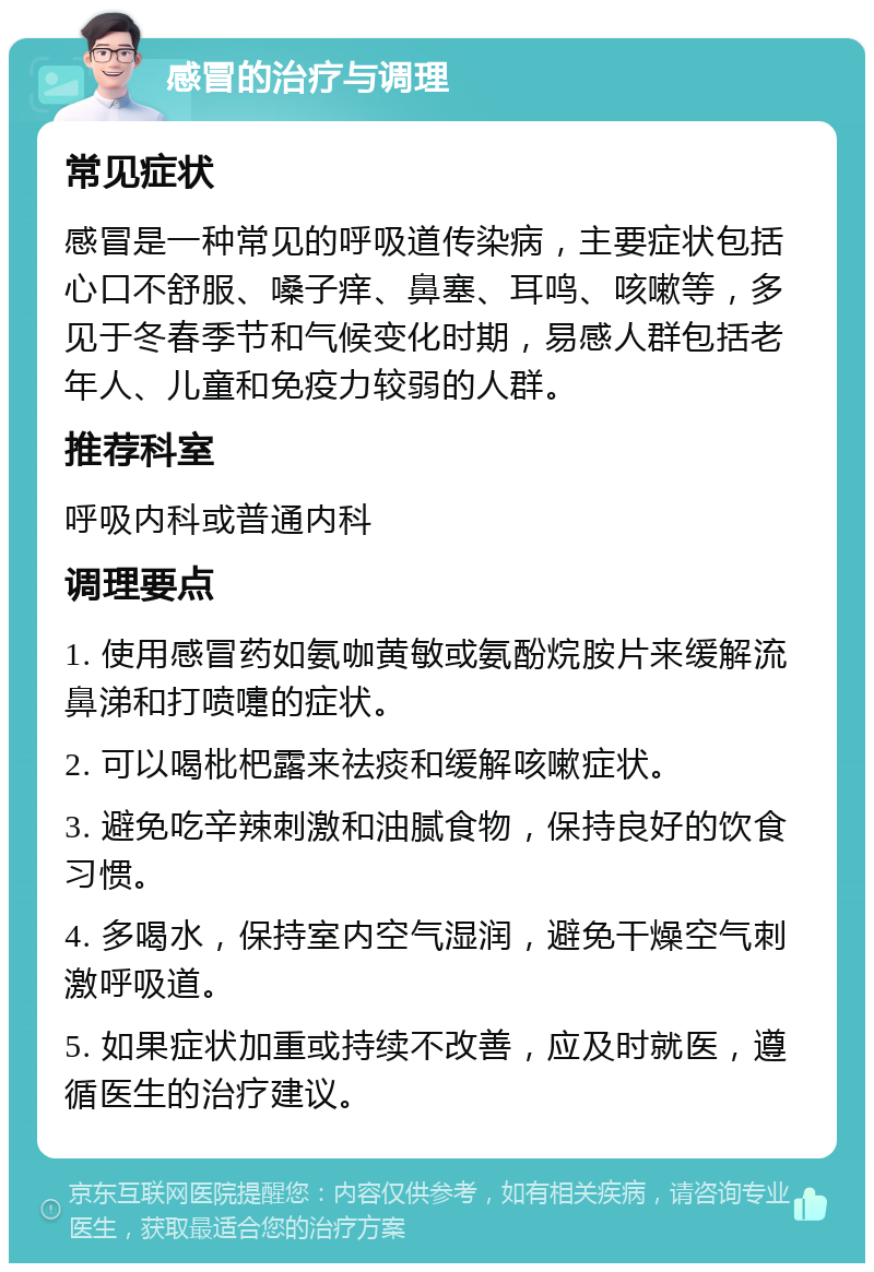 感冒的治疗与调理 常见症状 感冒是一种常见的呼吸道传染病，主要症状包括心口不舒服、嗓子痒、鼻塞、耳鸣、咳嗽等，多见于冬春季节和气候变化时期，易感人群包括老年人、儿童和免疫力较弱的人群。 推荐科室 呼吸内科或普通内科 调理要点 1. 使用感冒药如氨咖黄敏或氨酚烷胺片来缓解流鼻涕和打喷嚏的症状。 2. 可以喝枇杷露来祛痰和缓解咳嗽症状。 3. 避免吃辛辣刺激和油腻食物，保持良好的饮食习惯。 4. 多喝水，保持室内空气湿润，避免干燥空气刺激呼吸道。 5. 如果症状加重或持续不改善，应及时就医，遵循医生的治疗建议。