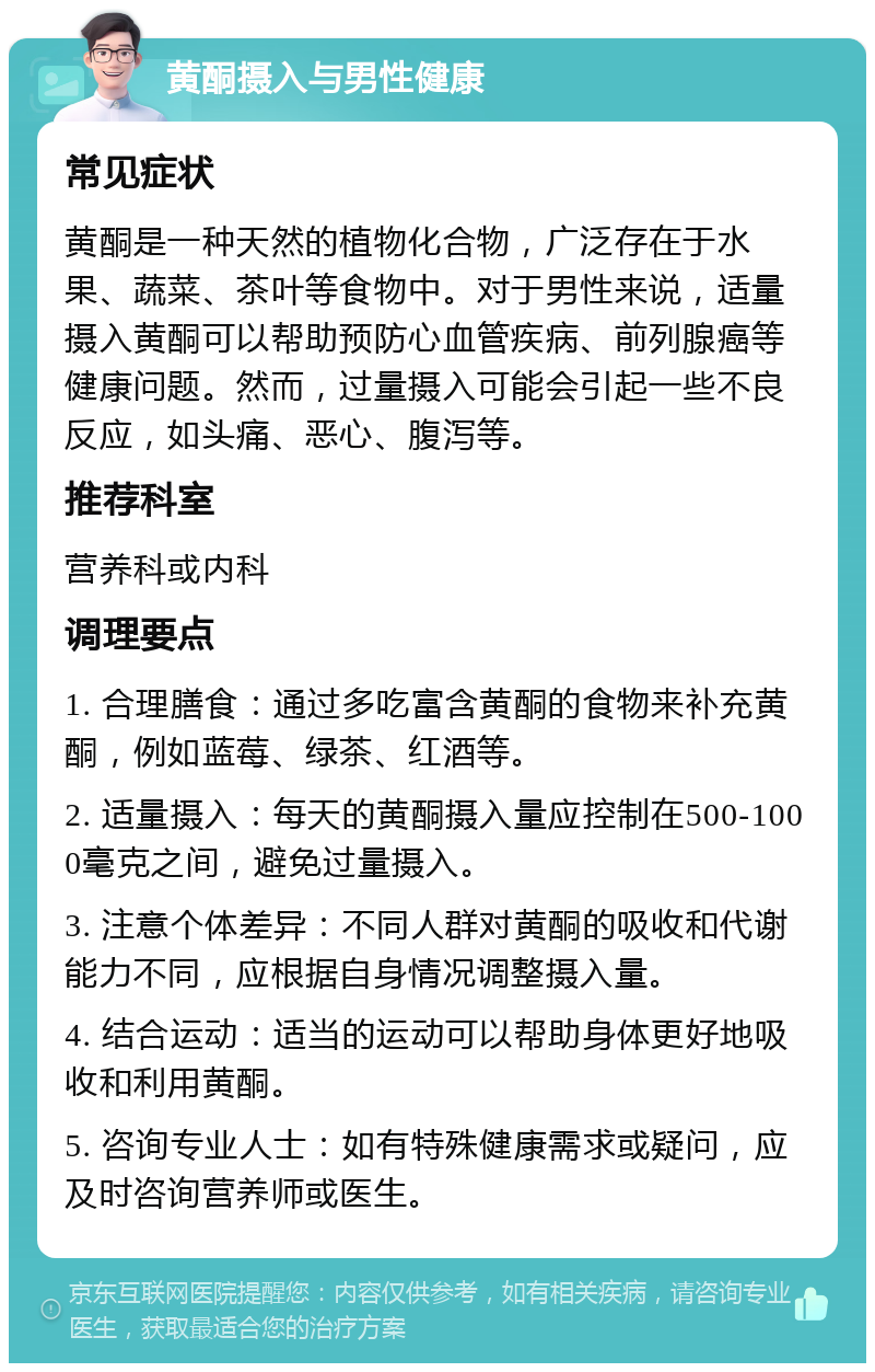 黄酮摄入与男性健康 常见症状 黄酮是一种天然的植物化合物，广泛存在于水果、蔬菜、茶叶等食物中。对于男性来说，适量摄入黄酮可以帮助预防心血管疾病、前列腺癌等健康问题。然而，过量摄入可能会引起一些不良反应，如头痛、恶心、腹泻等。 推荐科室 营养科或内科 调理要点 1. 合理膳食：通过多吃富含黄酮的食物来补充黄酮，例如蓝莓、绿茶、红酒等。 2. 适量摄入：每天的黄酮摄入量应控制在500-1000毫克之间，避免过量摄入。 3. 注意个体差异：不同人群对黄酮的吸收和代谢能力不同，应根据自身情况调整摄入量。 4. 结合运动：适当的运动可以帮助身体更好地吸收和利用黄酮。 5. 咨询专业人士：如有特殊健康需求或疑问，应及时咨询营养师或医生。