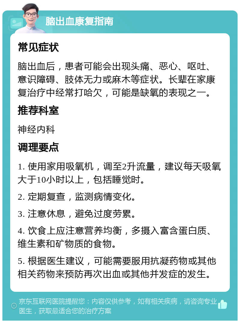 脑出血康复指南 常见症状 脑出血后，患者可能会出现头痛、恶心、呕吐、意识障碍、肢体无力或麻木等症状。长辈在家康复治疗中经常打哈欠，可能是缺氧的表现之一。 推荐科室 神经内科 调理要点 1. 使用家用吸氧机，调至2升流量，建议每天吸氧大于10小时以上，包括睡觉时。 2. 定期复查，监测病情变化。 3. 注意休息，避免过度劳累。 4. 饮食上应注意营养均衡，多摄入富含蛋白质、维生素和矿物质的食物。 5. 根据医生建议，可能需要服用抗凝药物或其他相关药物来预防再次出血或其他并发症的发生。