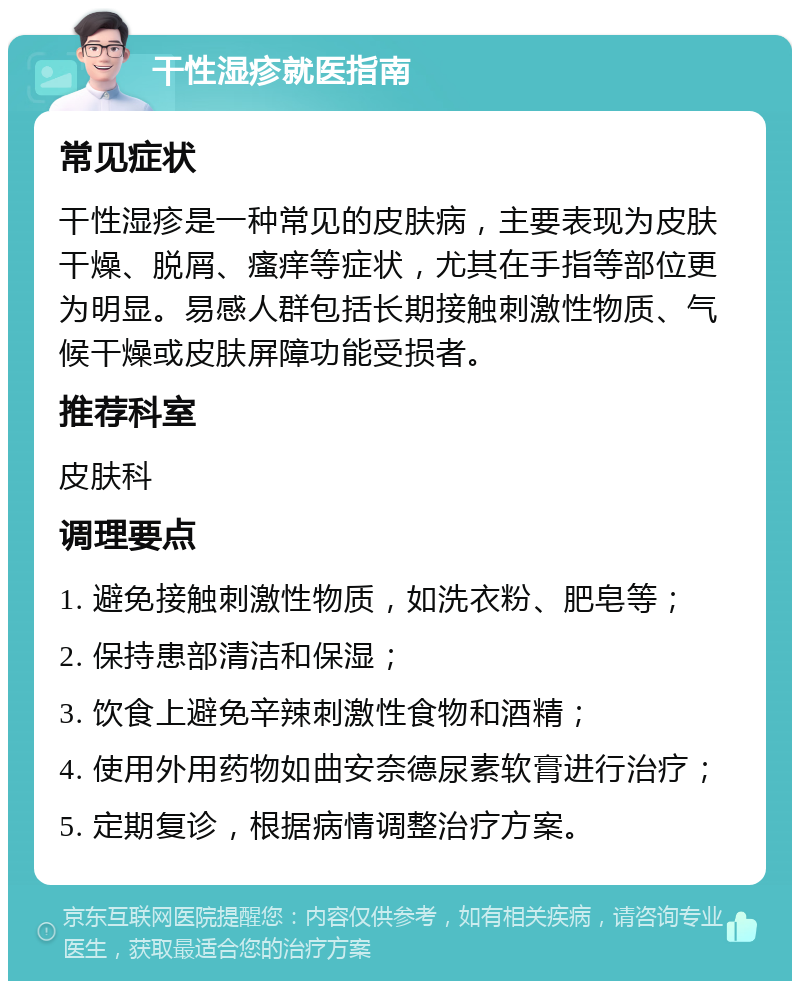 干性湿疹就医指南 常见症状 干性湿疹是一种常见的皮肤病，主要表现为皮肤干燥、脱屑、瘙痒等症状，尤其在手指等部位更为明显。易感人群包括长期接触刺激性物质、气候干燥或皮肤屏障功能受损者。 推荐科室 皮肤科 调理要点 1. 避免接触刺激性物质，如洗衣粉、肥皂等； 2. 保持患部清洁和保湿； 3. 饮食上避免辛辣刺激性食物和酒精； 4. 使用外用药物如曲安奈德尿素软膏进行治疗； 5. 定期复诊，根据病情调整治疗方案。