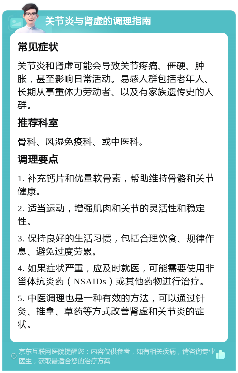 关节炎与肾虚的调理指南 常见症状 关节炎和肾虚可能会导致关节疼痛、僵硬、肿胀，甚至影响日常活动。易感人群包括老年人、长期从事重体力劳动者、以及有家族遗传史的人群。 推荐科室 骨科、风湿免疫科、或中医科。 调理要点 1. 补充钙片和优量软骨素，帮助维持骨骼和关节健康。 2. 适当运动，增强肌肉和关节的灵活性和稳定性。 3. 保持良好的生活习惯，包括合理饮食、规律作息、避免过度劳累。 4. 如果症状严重，应及时就医，可能需要使用非甾体抗炎药（NSAIDs）或其他药物进行治疗。 5. 中医调理也是一种有效的方法，可以通过针灸、推拿、草药等方式改善肾虚和关节炎的症状。