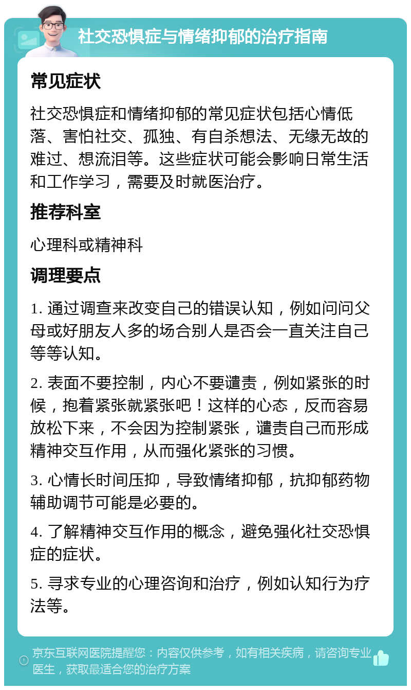 社交恐惧症与情绪抑郁的治疗指南 常见症状 社交恐惧症和情绪抑郁的常见症状包括心情低落、害怕社交、孤独、有自杀想法、无缘无故的难过、想流泪等。这些症状可能会影响日常生活和工作学习，需要及时就医治疗。 推荐科室 心理科或精神科 调理要点 1. 通过调查来改变自己的错误认知，例如问问父母或好朋友人多的场合别人是否会一直关注自己等等认知。 2. 表面不要控制，内心不要谴责，例如紧张的时候，抱着紧张就紧张吧！这样的心态，反而容易放松下来，不会因为控制紧张，谴责自己而形成精神交互作用，从而强化紧张的习惯。 3. 心情长时间压抑，导致情绪抑郁，抗抑郁药物辅助调节可能是必要的。 4. 了解精神交互作用的概念，避免强化社交恐惧症的症状。 5. 寻求专业的心理咨询和治疗，例如认知行为疗法等。