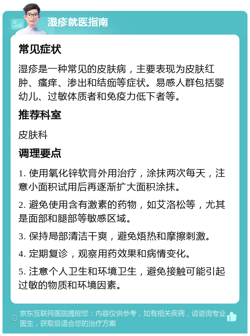 湿疹就医指南 常见症状 湿疹是一种常见的皮肤病，主要表现为皮肤红肿、瘙痒、渗出和结痂等症状。易感人群包括婴幼儿、过敏体质者和免疫力低下者等。 推荐科室 皮肤科 调理要点 1. 使用氧化锌软膏外用治疗，涂抹两次每天，注意小面积试用后再逐渐扩大面积涂抹。 2. 避免使用含有激素的药物，如艾洛松等，尤其是面部和腿部等敏感区域。 3. 保持局部清洁干爽，避免焐热和摩擦刺激。 4. 定期复诊，观察用药效果和病情变化。 5. 注意个人卫生和环境卫生，避免接触可能引起过敏的物质和环境因素。