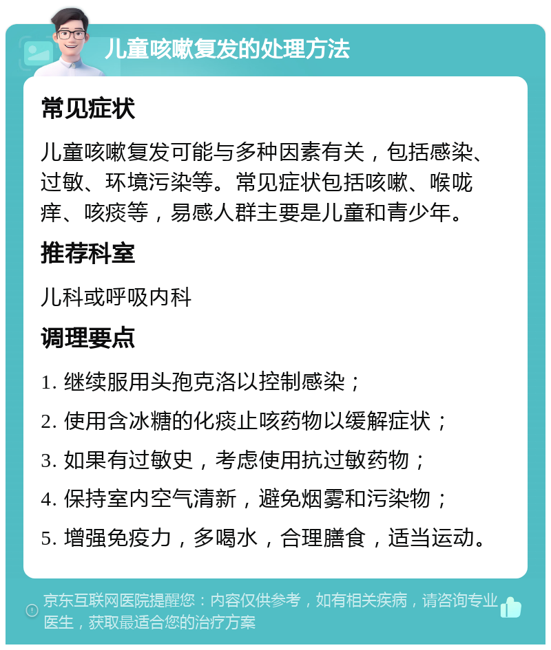 儿童咳嗽复发的处理方法 常见症状 儿童咳嗽复发可能与多种因素有关，包括感染、过敏、环境污染等。常见症状包括咳嗽、喉咙痒、咳痰等，易感人群主要是儿童和青少年。 推荐科室 儿科或呼吸内科 调理要点 1. 继续服用头孢克洛以控制感染； 2. 使用含冰糖的化痰止咳药物以缓解症状； 3. 如果有过敏史，考虑使用抗过敏药物； 4. 保持室内空气清新，避免烟雾和污染物； 5. 增强免疫力，多喝水，合理膳食，适当运动。