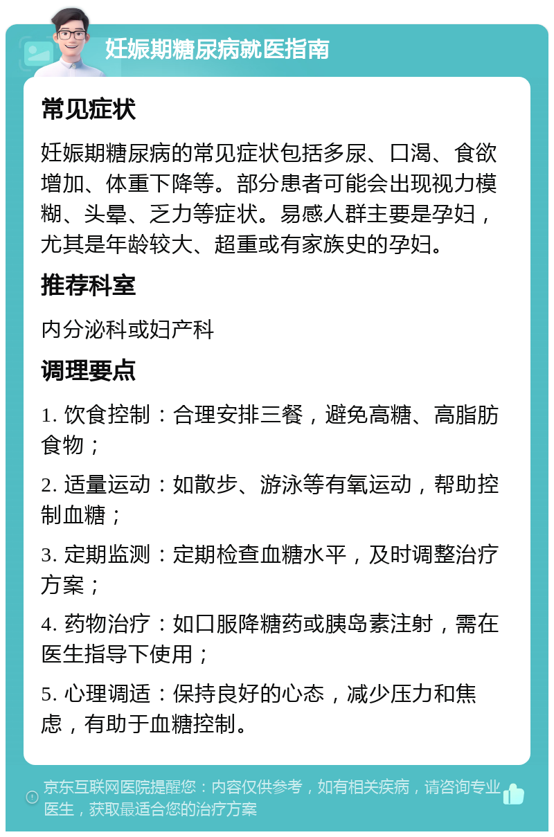 妊娠期糖尿病就医指南 常见症状 妊娠期糖尿病的常见症状包括多尿、口渴、食欲增加、体重下降等。部分患者可能会出现视力模糊、头晕、乏力等症状。易感人群主要是孕妇，尤其是年龄较大、超重或有家族史的孕妇。 推荐科室 内分泌科或妇产科 调理要点 1. 饮食控制：合理安排三餐，避免高糖、高脂肪食物； 2. 适量运动：如散步、游泳等有氧运动，帮助控制血糖； 3. 定期监测：定期检查血糖水平，及时调整治疗方案； 4. 药物治疗：如口服降糖药或胰岛素注射，需在医生指导下使用； 5. 心理调适：保持良好的心态，减少压力和焦虑，有助于血糖控制。