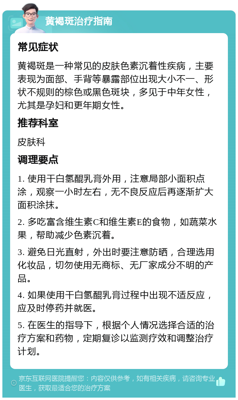 黄褐斑治疗指南 常见症状 黄褐斑是一种常见的皮肤色素沉着性疾病，主要表现为面部、手背等暴露部位出现大小不一、形状不规则的棕色或黑色斑块，多见于中年女性，尤其是孕妇和更年期女性。 推荐科室 皮肤科 调理要点 1. 使用干白氢醌乳膏外用，注意局部小面积点涂，观察一小时左右，无不良反应后再逐渐扩大面积涂抹。 2. 多吃富含维生素C和维生素E的食物，如蔬菜水果，帮助减少色素沉着。 3. 避免日光直射，外出时要注意防晒，合理选用化妆品，切勿使用无商标、无厂家成分不明的产品。 4. 如果使用干白氢醌乳膏过程中出现不适反应，应及时停药并就医。 5. 在医生的指导下，根据个人情况选择合适的治疗方案和药物，定期复诊以监测疗效和调整治疗计划。