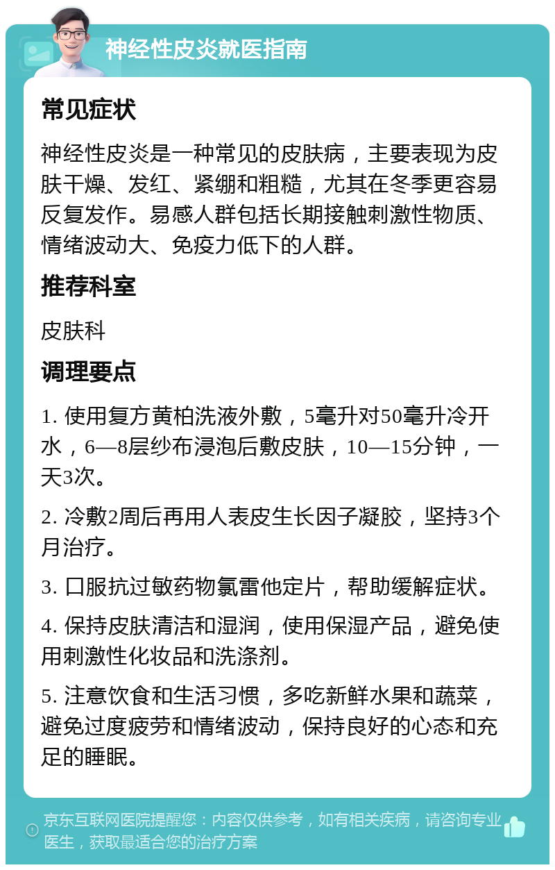 神经性皮炎就医指南 常见症状 神经性皮炎是一种常见的皮肤病，主要表现为皮肤干燥、发红、紧绷和粗糙，尤其在冬季更容易反复发作。易感人群包括长期接触刺激性物质、情绪波动大、免疫力低下的人群。 推荐科室 皮肤科 调理要点 1. 使用复方黄柏洗液外敷，5毫升对50毫升冷开水，6—8层纱布浸泡后敷皮肤，10—15分钟，一天3次。 2. 冷敷2周后再用人表皮生长因子凝胶，坚持3个月治疗。 3. 口服抗过敏药物氯雷他定片，帮助缓解症状。 4. 保持皮肤清洁和湿润，使用保湿产品，避免使用刺激性化妆品和洗涤剂。 5. 注意饮食和生活习惯，多吃新鲜水果和蔬菜，避免过度疲劳和情绪波动，保持良好的心态和充足的睡眠。