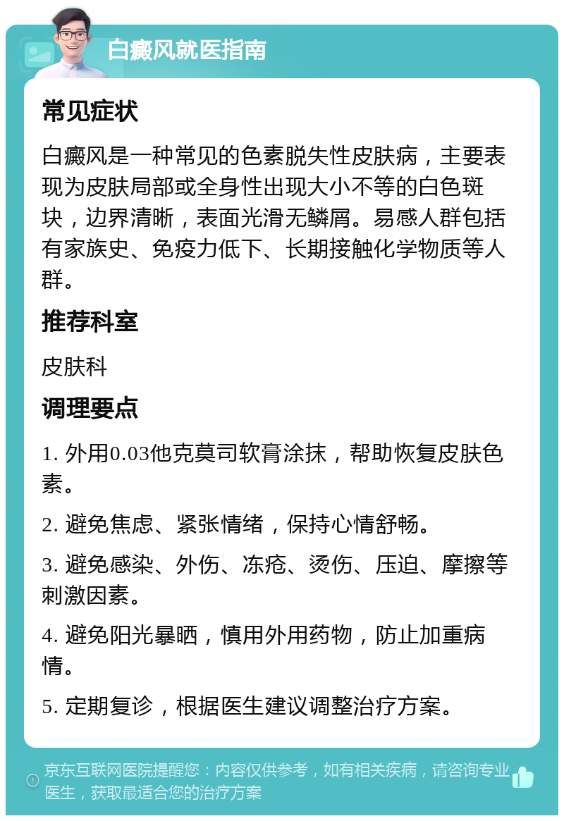 白癜风就医指南 常见症状 白癜风是一种常见的色素脱失性皮肤病，主要表现为皮肤局部或全身性出现大小不等的白色斑块，边界清晰，表面光滑无鳞屑。易感人群包括有家族史、免疫力低下、长期接触化学物质等人群。 推荐科室 皮肤科 调理要点 1. 外用0.03他克莫司软膏涂抹，帮助恢复皮肤色素。 2. 避免焦虑、紧张情绪，保持心情舒畅。 3. 避免感染、外伤、冻疮、烫伤、压迫、摩擦等刺激因素。 4. 避免阳光暴晒，慎用外用药物，防止加重病情。 5. 定期复诊，根据医生建议调整治疗方案。