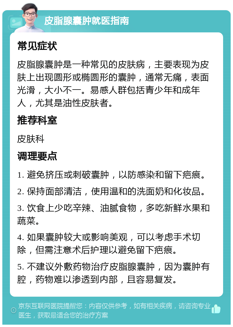 皮脂腺囊肿就医指南 常见症状 皮脂腺囊肿是一种常见的皮肤病，主要表现为皮肤上出现圆形或椭圆形的囊肿，通常无痛，表面光滑，大小不一。易感人群包括青少年和成年人，尤其是油性皮肤者。 推荐科室 皮肤科 调理要点 1. 避免挤压或刺破囊肿，以防感染和留下疤痕。 2. 保持面部清洁，使用温和的洗面奶和化妆品。 3. 饮食上少吃辛辣、油腻食物，多吃新鲜水果和蔬菜。 4. 如果囊肿较大或影响美观，可以考虑手术切除，但需注意术后护理以避免留下疤痕。 5. 不建议外敷药物治疗皮脂腺囊肿，因为囊肿有腔，药物难以渗透到内部，且容易复发。