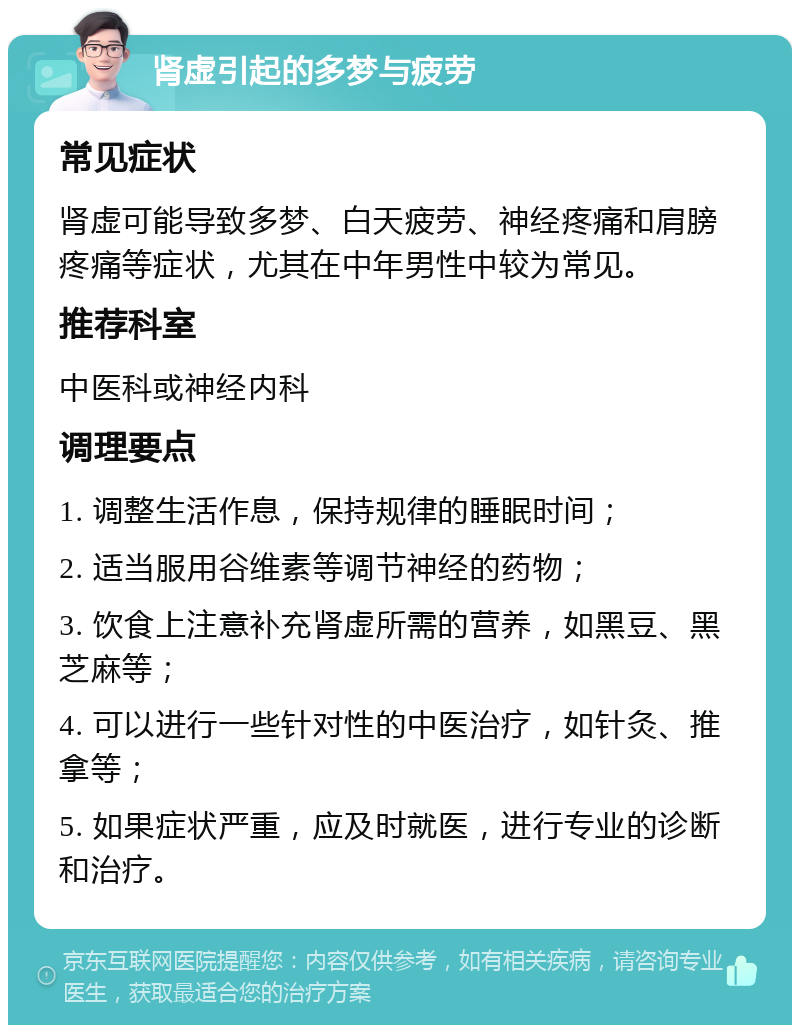 肾虚引起的多梦与疲劳 常见症状 肾虚可能导致多梦、白天疲劳、神经疼痛和肩膀疼痛等症状，尤其在中年男性中较为常见。 推荐科室 中医科或神经内科 调理要点 1. 调整生活作息，保持规律的睡眠时间； 2. 适当服用谷维素等调节神经的药物； 3. 饮食上注意补充肾虚所需的营养，如黑豆、黑芝麻等； 4. 可以进行一些针对性的中医治疗，如针灸、推拿等； 5. 如果症状严重，应及时就医，进行专业的诊断和治疗。