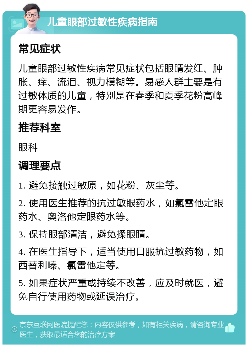 儿童眼部过敏性疾病指南 常见症状 儿童眼部过敏性疾病常见症状包括眼睛发红、肿胀、痒、流泪、视力模糊等。易感人群主要是有过敏体质的儿童，特别是在春季和夏季花粉高峰期更容易发作。 推荐科室 眼科 调理要点 1. 避免接触过敏原，如花粉、灰尘等。 2. 使用医生推荐的抗过敏眼药水，如氯雷他定眼药水、奥洛他定眼药水等。 3. 保持眼部清洁，避免揉眼睛。 4. 在医生指导下，适当使用口服抗过敏药物，如西替利嗪、氯雷他定等。 5. 如果症状严重或持续不改善，应及时就医，避免自行使用药物或延误治疗。