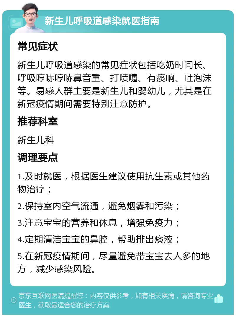 新生儿呼吸道感染就医指南 常见症状 新生儿呼吸道感染的常见症状包括吃奶时间长、呼吸哼哧哼哧鼻音重、打喷嚏、有痰响、吐泡沫等。易感人群主要是新生儿和婴幼儿，尤其是在新冠疫情期间需要特别注意防护。 推荐科室 新生儿科 调理要点 1.及时就医，根据医生建议使用抗生素或其他药物治疗； 2.保持室内空气流通，避免烟雾和污染； 3.注意宝宝的营养和休息，增强免疫力； 4.定期清洁宝宝的鼻腔，帮助排出痰液； 5.在新冠疫情期间，尽量避免带宝宝去人多的地方，减少感染风险。