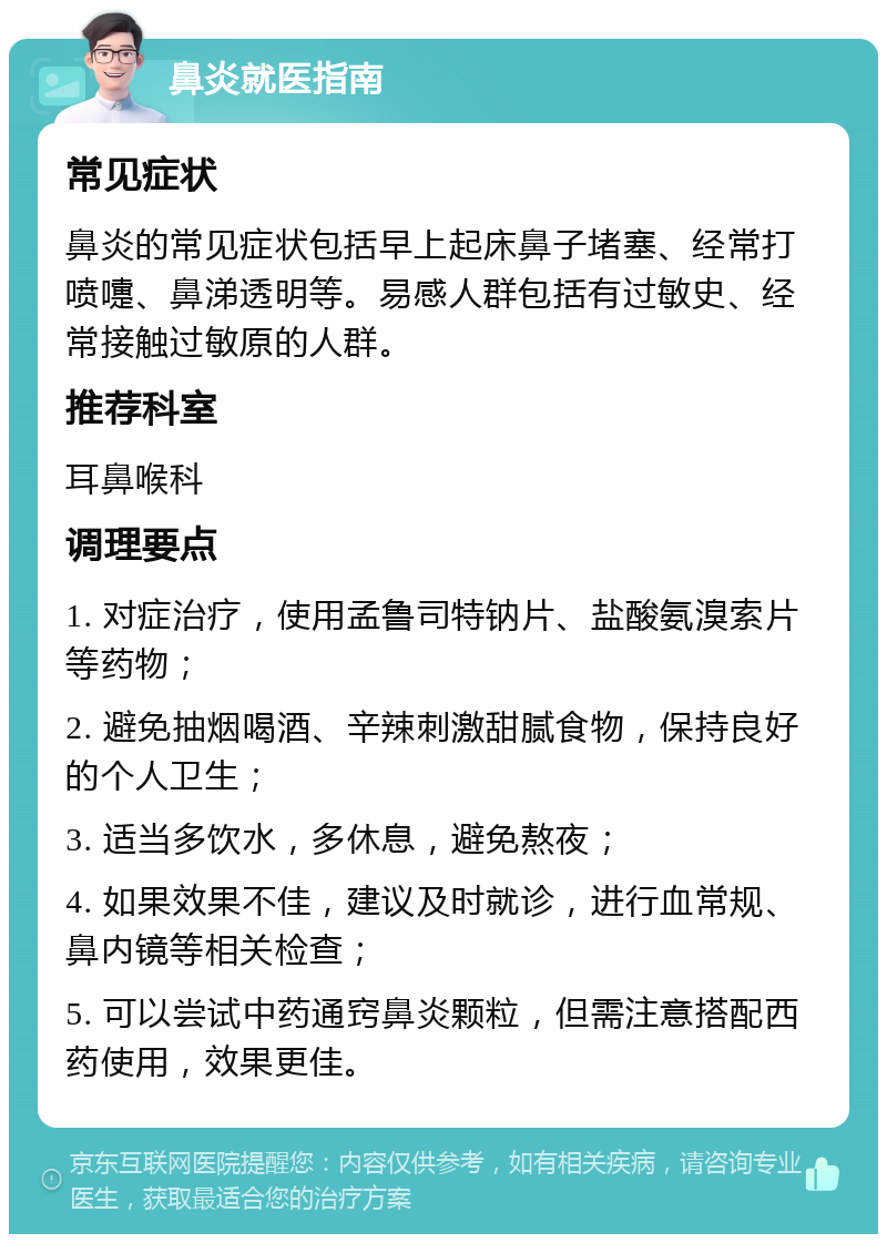 鼻炎就医指南 常见症状 鼻炎的常见症状包括早上起床鼻子堵塞、经常打喷嚏、鼻涕透明等。易感人群包括有过敏史、经常接触过敏原的人群。 推荐科室 耳鼻喉科 调理要点 1. 对症治疗，使用孟鲁司特钠片、盐酸氨溴索片等药物； 2. 避免抽烟喝酒、辛辣刺激甜腻食物，保持良好的个人卫生； 3. 适当多饮水，多休息，避免熬夜； 4. 如果效果不佳，建议及时就诊，进行血常规、鼻内镜等相关检查； 5. 可以尝试中药通窍鼻炎颗粒，但需注意搭配西药使用，效果更佳。