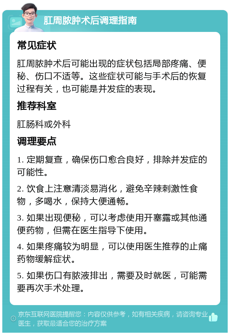 肛周脓肿术后调理指南 常见症状 肛周脓肿术后可能出现的症状包括局部疼痛、便秘、伤口不适等。这些症状可能与手术后的恢复过程有关，也可能是并发症的表现。 推荐科室 肛肠科或外科 调理要点 1. 定期复查，确保伤口愈合良好，排除并发症的可能性。 2. 饮食上注意清淡易消化，避免辛辣刺激性食物，多喝水，保持大便通畅。 3. 如果出现便秘，可以考虑使用开塞露或其他通便药物，但需在医生指导下使用。 4. 如果疼痛较为明显，可以使用医生推荐的止痛药物缓解症状。 5. 如果伤口有脓液排出，需要及时就医，可能需要再次手术处理。