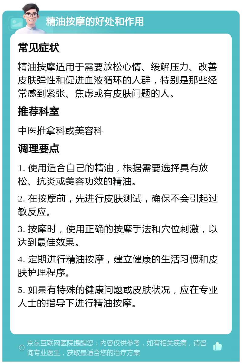 精油按摩的好处和作用 常见症状 精油按摩适用于需要放松心情、缓解压力、改善皮肤弹性和促进血液循环的人群，特别是那些经常感到紧张、焦虑或有皮肤问题的人。 推荐科室 中医推拿科或美容科 调理要点 1. 使用适合自己的精油，根据需要选择具有放松、抗炎或美容功效的精油。 2. 在按摩前，先进行皮肤测试，确保不会引起过敏反应。 3. 按摩时，使用正确的按摩手法和穴位刺激，以达到最佳效果。 4. 定期进行精油按摩，建立健康的生活习惯和皮肤护理程序。 5. 如果有特殊的健康问题或皮肤状况，应在专业人士的指导下进行精油按摩。