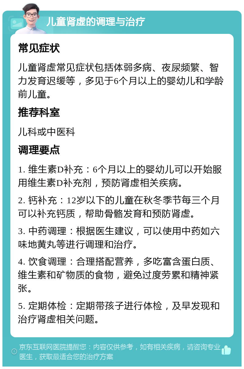 儿童肾虚的调理与治疗 常见症状 儿童肾虚常见症状包括体弱多病、夜尿频繁、智力发育迟缓等，多见于6个月以上的婴幼儿和学龄前儿童。 推荐科室 儿科或中医科 调理要点 1. 维生素D补充：6个月以上的婴幼儿可以开始服用维生素D补充剂，预防肾虚相关疾病。 2. 钙补充：12岁以下的儿童在秋冬季节每三个月可以补充钙质，帮助骨骼发育和预防肾虚。 3. 中药调理：根据医生建议，可以使用中药如六味地黄丸等进行调理和治疗。 4. 饮食调理：合理搭配营养，多吃富含蛋白质、维生素和矿物质的食物，避免过度劳累和精神紧张。 5. 定期体检：定期带孩子进行体检，及早发现和治疗肾虚相关问题。