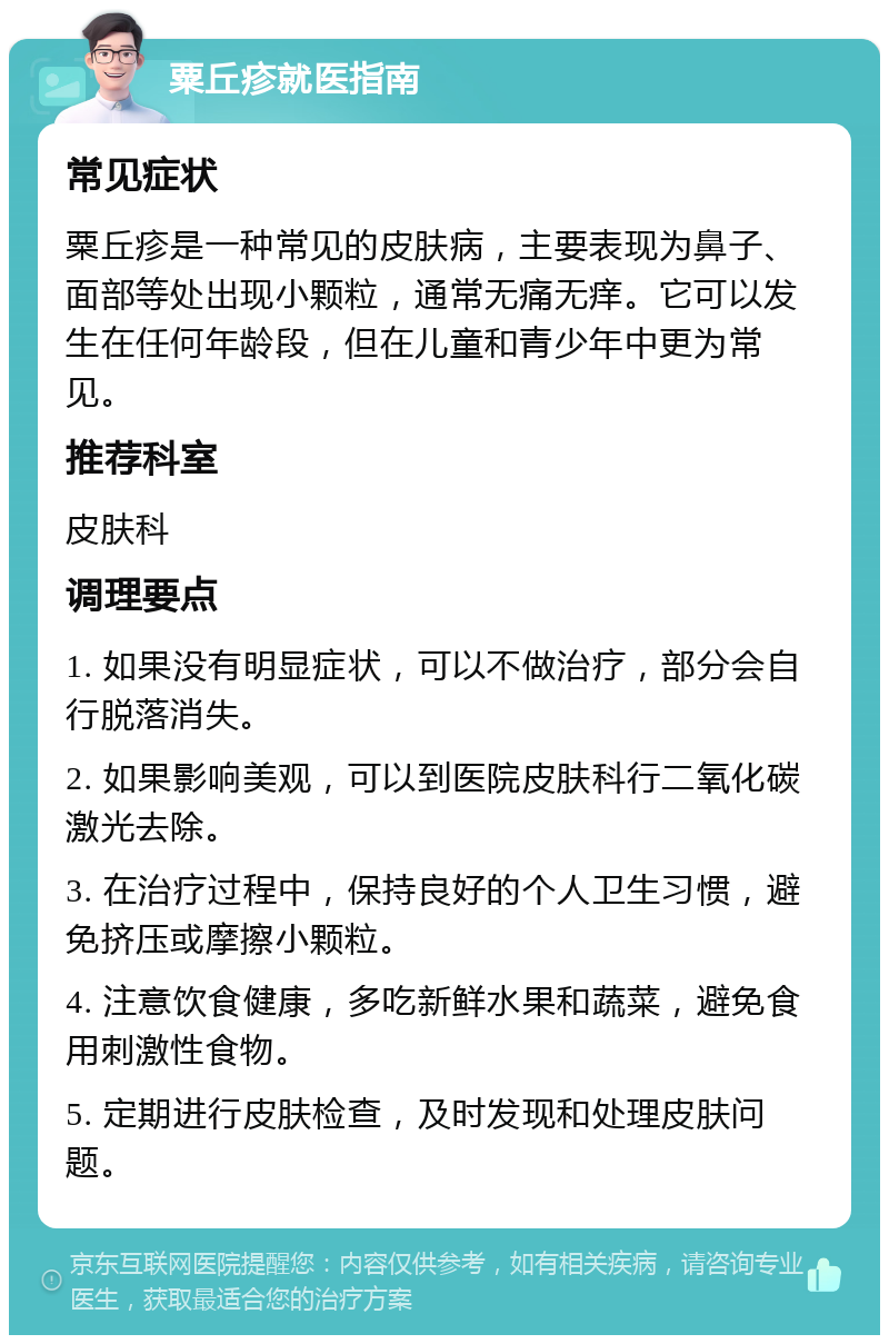 粟丘疹就医指南 常见症状 粟丘疹是一种常见的皮肤病，主要表现为鼻子、面部等处出现小颗粒，通常无痛无痒。它可以发生在任何年龄段，但在儿童和青少年中更为常见。 推荐科室 皮肤科 调理要点 1. 如果没有明显症状，可以不做治疗，部分会自行脱落消失。 2. 如果影响美观，可以到医院皮肤科行二氧化碳激光去除。 3. 在治疗过程中，保持良好的个人卫生习惯，避免挤压或摩擦小颗粒。 4. 注意饮食健康，多吃新鲜水果和蔬菜，避免食用刺激性食物。 5. 定期进行皮肤检查，及时发现和处理皮肤问题。