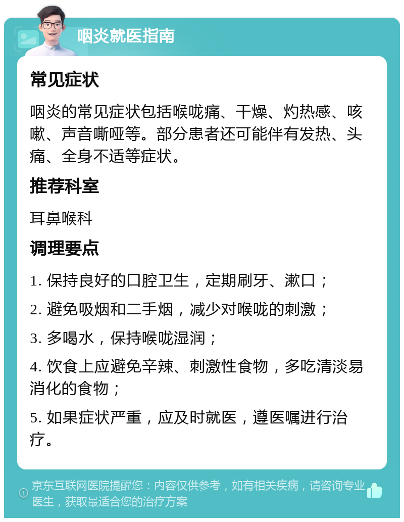 咽炎就医指南 常见症状 咽炎的常见症状包括喉咙痛、干燥、灼热感、咳嗽、声音嘶哑等。部分患者还可能伴有发热、头痛、全身不适等症状。 推荐科室 耳鼻喉科 调理要点 1. 保持良好的口腔卫生，定期刷牙、漱口； 2. 避免吸烟和二手烟，减少对喉咙的刺激； 3. 多喝水，保持喉咙湿润； 4. 饮食上应避免辛辣、刺激性食物，多吃清淡易消化的食物； 5. 如果症状严重，应及时就医，遵医嘱进行治疗。