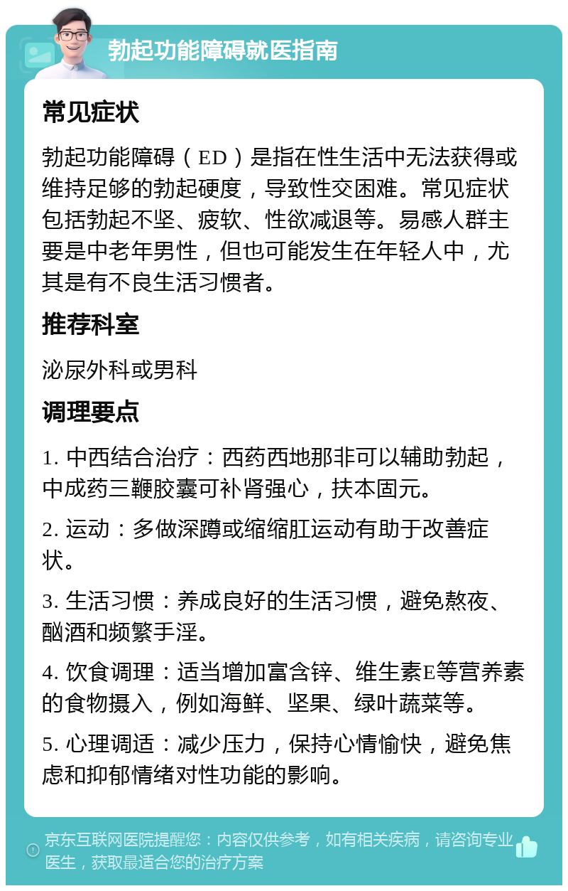 勃起功能障碍就医指南 常见症状 勃起功能障碍（ED）是指在性生活中无法获得或维持足够的勃起硬度，导致性交困难。常见症状包括勃起不坚、疲软、性欲减退等。易感人群主要是中老年男性，但也可能发生在年轻人中，尤其是有不良生活习惯者。 推荐科室 泌尿外科或男科 调理要点 1. 中西结合治疗：西药西地那非可以辅助勃起，中成药三鞭胶囊可补肾强心，扶本固元。 2. 运动：多做深蹲或缩缩肛运动有助于改善症状。 3. 生活习惯：养成良好的生活习惯，避免熬夜、酗酒和频繁手淫。 4. 饮食调理：适当增加富含锌、维生素E等营养素的食物摄入，例如海鲜、坚果、绿叶蔬菜等。 5. 心理调适：减少压力，保持心情愉快，避免焦虑和抑郁情绪对性功能的影响。