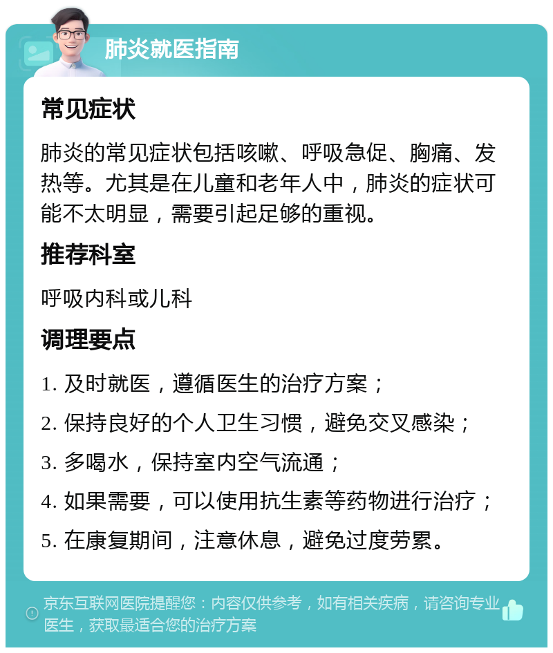 肺炎就医指南 常见症状 肺炎的常见症状包括咳嗽、呼吸急促、胸痛、发热等。尤其是在儿童和老年人中，肺炎的症状可能不太明显，需要引起足够的重视。 推荐科室 呼吸内科或儿科 调理要点 1. 及时就医，遵循医生的治疗方案； 2. 保持良好的个人卫生习惯，避免交叉感染； 3. 多喝水，保持室内空气流通； 4. 如果需要，可以使用抗生素等药物进行治疗； 5. 在康复期间，注意休息，避免过度劳累。