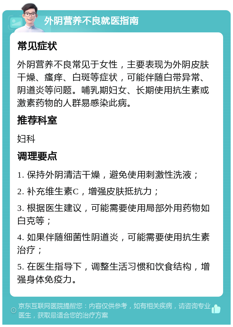 外阴营养不良就医指南 常见症状 外阴营养不良常见于女性，主要表现为外阴皮肤干燥、瘙痒、白斑等症状，可能伴随白带异常、阴道炎等问题。哺乳期妇女、长期使用抗生素或激素药物的人群易感染此病。 推荐科室 妇科 调理要点 1. 保持外阴清洁干燥，避免使用刺激性洗液； 2. 补充维生素C，增强皮肤抵抗力； 3. 根据医生建议，可能需要使用局部外用药物如白克等； 4. 如果伴随细菌性阴道炎，可能需要使用抗生素治疗； 5. 在医生指导下，调整生活习惯和饮食结构，增强身体免疫力。