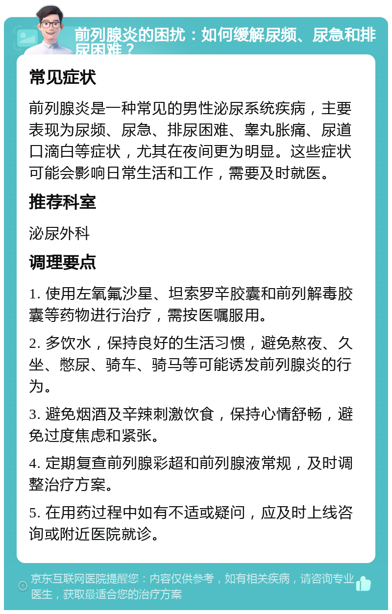 前列腺炎的困扰：如何缓解尿频、尿急和排尿困难？ 常见症状 前列腺炎是一种常见的男性泌尿系统疾病，主要表现为尿频、尿急、排尿困难、睾丸胀痛、尿道口滴白等症状，尤其在夜间更为明显。这些症状可能会影响日常生活和工作，需要及时就医。 推荐科室 泌尿外科 调理要点 1. 使用左氧氟沙星、坦索罗辛胶囊和前列解毒胶囊等药物进行治疗，需按医嘱服用。 2. 多饮水，保持良好的生活习惯，避免熬夜、久坐、憋尿、骑车、骑马等可能诱发前列腺炎的行为。 3. 避免烟酒及辛辣刺激饮食，保持心情舒畅，避免过度焦虑和紧张。 4. 定期复查前列腺彩超和前列腺液常规，及时调整治疗方案。 5. 在用药过程中如有不适或疑问，应及时上线咨询或附近医院就诊。