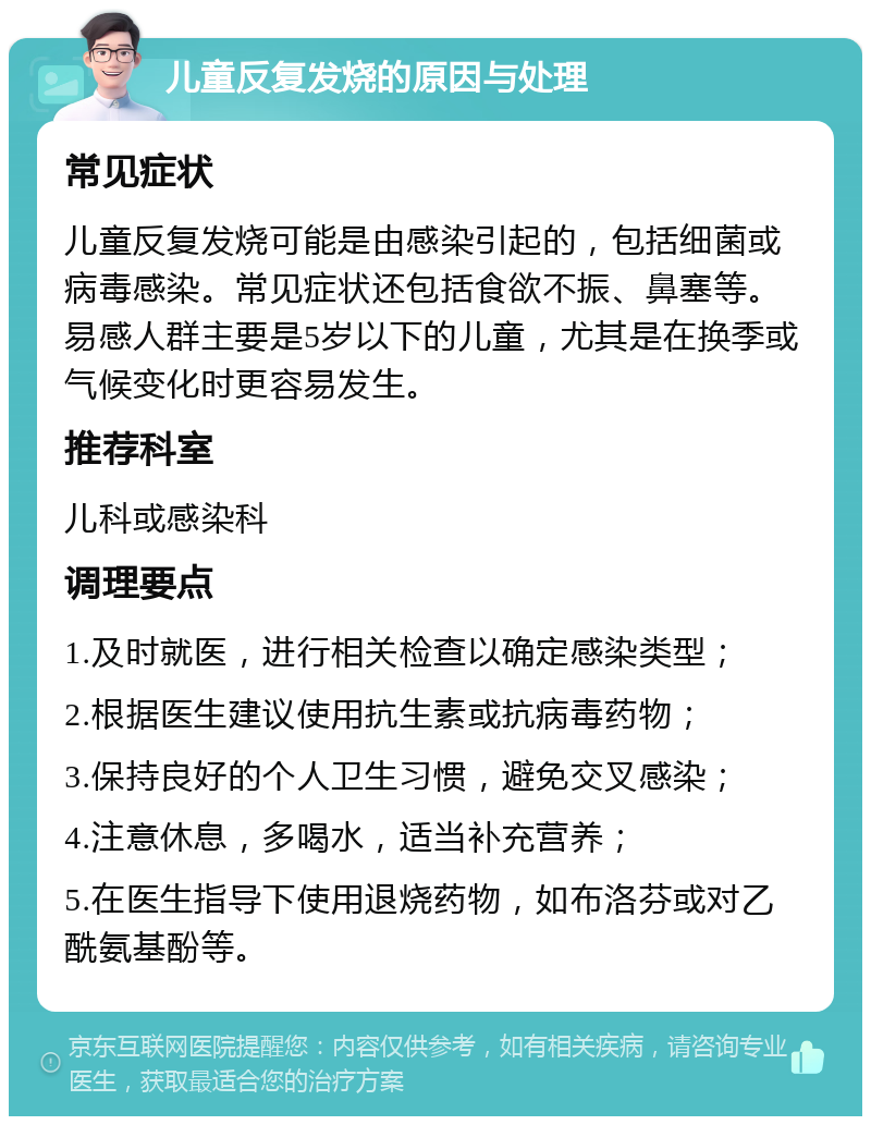 儿童反复发烧的原因与处理 常见症状 儿童反复发烧可能是由感染引起的，包括细菌或病毒感染。常见症状还包括食欲不振、鼻塞等。易感人群主要是5岁以下的儿童，尤其是在换季或气候变化时更容易发生。 推荐科室 儿科或感染科 调理要点 1.及时就医，进行相关检查以确定感染类型； 2.根据医生建议使用抗生素或抗病毒药物； 3.保持良好的个人卫生习惯，避免交叉感染； 4.注意休息，多喝水，适当补充营养； 5.在医生指导下使用退烧药物，如布洛芬或对乙酰氨基酚等。