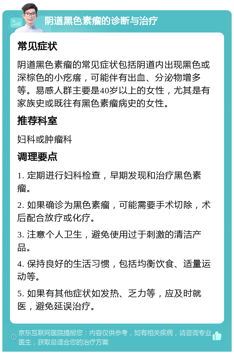 阴道黑色素瘤的诊断与治疗 常见症状 阴道黑色素瘤的常见症状包括阴道内出现黑色或深棕色的小疙瘩，可能伴有出血、分泌物增多等。易感人群主要是40岁以上的女性，尤其是有家族史或既往有黑色素瘤病史的女性。 推荐科室 妇科或肿瘤科 调理要点 1. 定期进行妇科检查，早期发现和治疗黑色素瘤。 2. 如果确诊为黑色素瘤，可能需要手术切除，术后配合放疗或化疗。 3. 注意个人卫生，避免使用过于刺激的清洁产品。 4. 保持良好的生活习惯，包括均衡饮食、适量运动等。 5. 如果有其他症状如发热、乏力等，应及时就医，避免延误治疗。