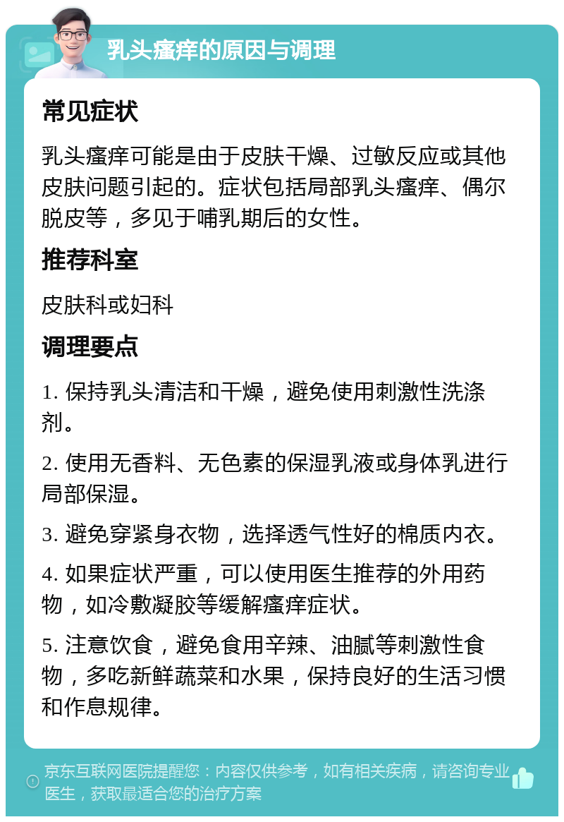 乳头瘙痒的原因与调理 常见症状 乳头瘙痒可能是由于皮肤干燥、过敏反应或其他皮肤问题引起的。症状包括局部乳头瘙痒、偶尔脱皮等，多见于哺乳期后的女性。 推荐科室 皮肤科或妇科 调理要点 1. 保持乳头清洁和干燥，避免使用刺激性洗涤剂。 2. 使用无香料、无色素的保湿乳液或身体乳进行局部保湿。 3. 避免穿紧身衣物，选择透气性好的棉质内衣。 4. 如果症状严重，可以使用医生推荐的外用药物，如冷敷凝胶等缓解瘙痒症状。 5. 注意饮食，避免食用辛辣、油腻等刺激性食物，多吃新鲜蔬菜和水果，保持良好的生活习惯和作息规律。