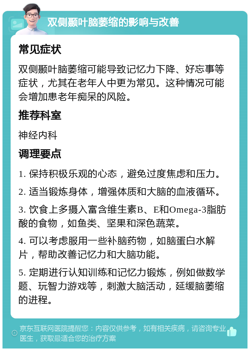 双侧颞叶脑萎缩的影响与改善 常见症状 双侧颞叶脑萎缩可能导致记忆力下降、好忘事等症状，尤其在老年人中更为常见。这种情况可能会增加患老年痴呆的风险。 推荐科室 神经内科 调理要点 1. 保持积极乐观的心态，避免过度焦虑和压力。 2. 适当锻炼身体，增强体质和大脑的血液循环。 3. 饮食上多摄入富含维生素B、E和Omega-3脂肪酸的食物，如鱼类、坚果和深色蔬菜。 4. 可以考虑服用一些补脑药物，如脑蛋白水解片，帮助改善记忆力和大脑功能。 5. 定期进行认知训练和记忆力锻炼，例如做数学题、玩智力游戏等，刺激大脑活动，延缓脑萎缩的进程。