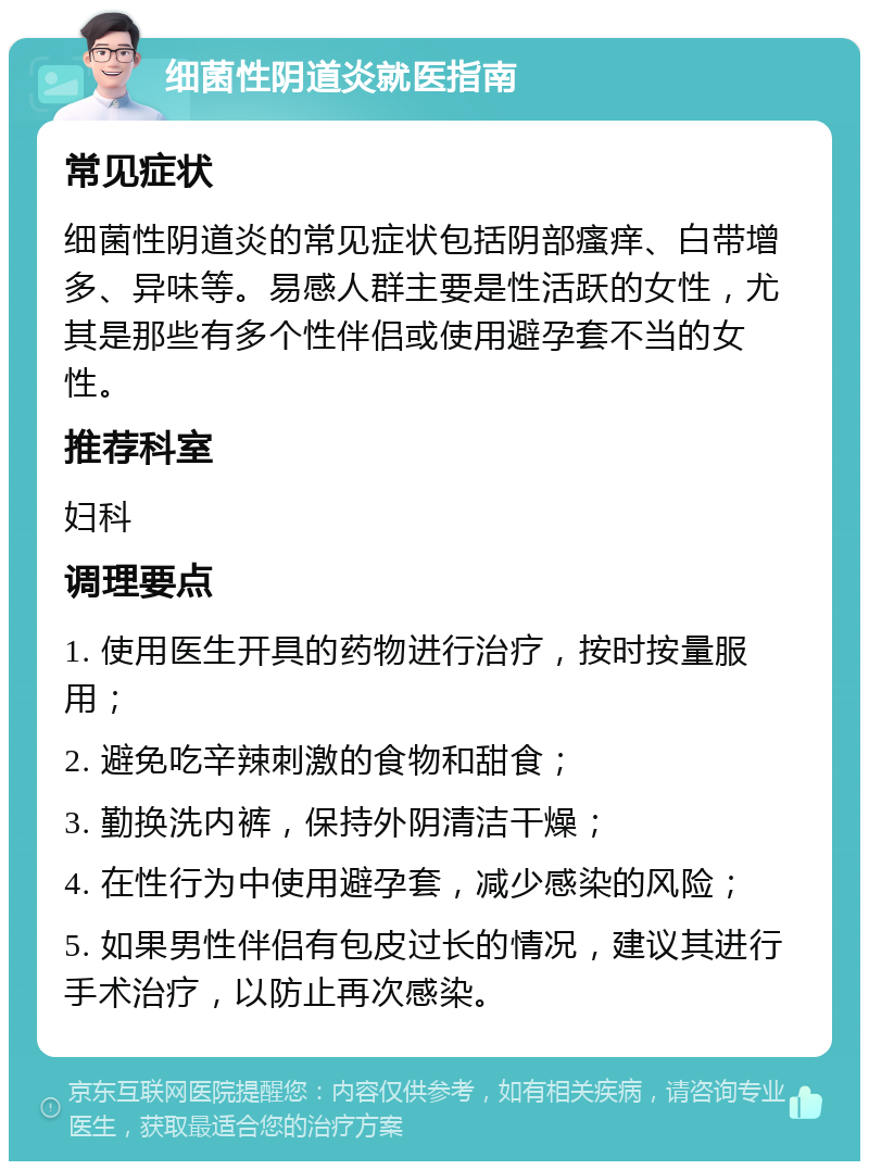 细菌性阴道炎就医指南 常见症状 细菌性阴道炎的常见症状包括阴部瘙痒、白带增多、异味等。易感人群主要是性活跃的女性，尤其是那些有多个性伴侣或使用避孕套不当的女性。 推荐科室 妇科 调理要点 1. 使用医生开具的药物进行治疗，按时按量服用； 2. 避免吃辛辣刺激的食物和甜食； 3. 勤换洗内裤，保持外阴清洁干燥； 4. 在性行为中使用避孕套，减少感染的风险； 5. 如果男性伴侣有包皮过长的情况，建议其进行手术治疗，以防止再次感染。