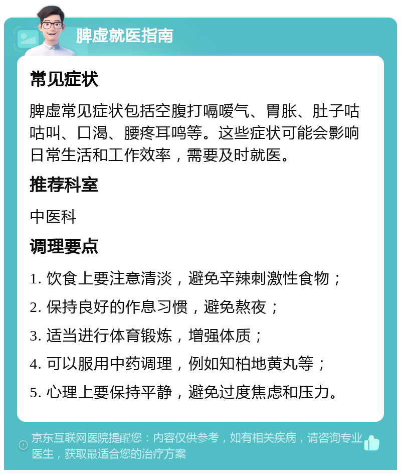 脾虚就医指南 常见症状 脾虚常见症状包括空腹打嗝嗳气、胃胀、肚子咕咕叫、口渴、腰疼耳鸣等。这些症状可能会影响日常生活和工作效率，需要及时就医。 推荐科室 中医科 调理要点 1. 饮食上要注意清淡，避免辛辣刺激性食物； 2. 保持良好的作息习惯，避免熬夜； 3. 适当进行体育锻炼，增强体质； 4. 可以服用中药调理，例如知柏地黄丸等； 5. 心理上要保持平静，避免过度焦虑和压力。