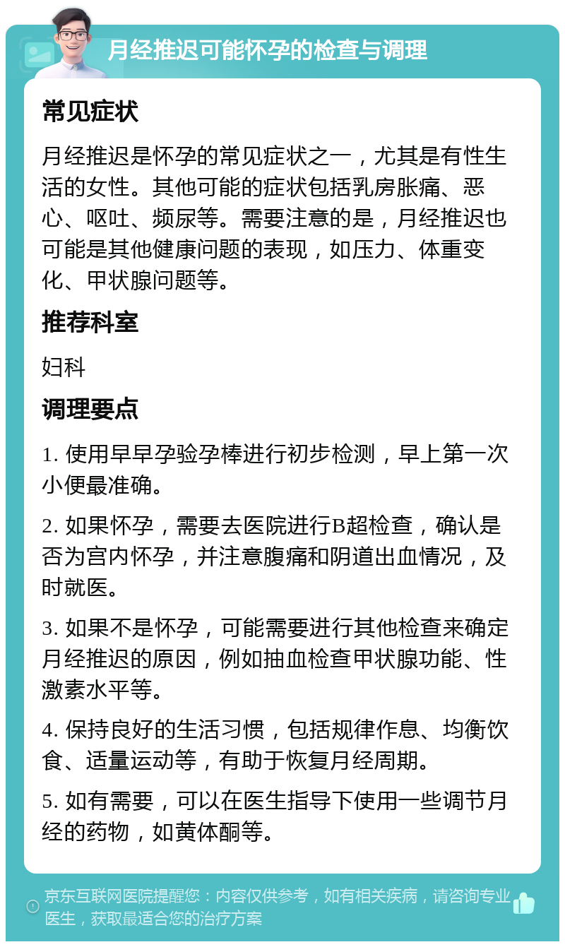 月经推迟可能怀孕的检查与调理 常见症状 月经推迟是怀孕的常见症状之一，尤其是有性生活的女性。其他可能的症状包括乳房胀痛、恶心、呕吐、频尿等。需要注意的是，月经推迟也可能是其他健康问题的表现，如压力、体重变化、甲状腺问题等。 推荐科室 妇科 调理要点 1. 使用早早孕验孕棒进行初步检测，早上第一次小便最准确。 2. 如果怀孕，需要去医院进行B超检查，确认是否为宫内怀孕，并注意腹痛和阴道出血情况，及时就医。 3. 如果不是怀孕，可能需要进行其他检查来确定月经推迟的原因，例如抽血检查甲状腺功能、性激素水平等。 4. 保持良好的生活习惯，包括规律作息、均衡饮食、适量运动等，有助于恢复月经周期。 5. 如有需要，可以在医生指导下使用一些调节月经的药物，如黄体酮等。