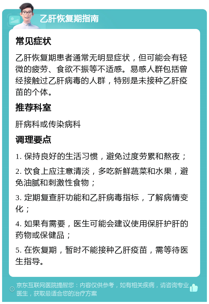 乙肝恢复期指南 常见症状 乙肝恢复期患者通常无明显症状，但可能会有轻微的疲劳、食欲不振等不适感。易感人群包括曾经接触过乙肝病毒的人群，特别是未接种乙肝疫苗的个体。 推荐科室 肝病科或传染病科 调理要点 1. 保持良好的生活习惯，避免过度劳累和熬夜； 2. 饮食上应注意清淡，多吃新鲜蔬菜和水果，避免油腻和刺激性食物； 3. 定期复查肝功能和乙肝病毒指标，了解病情变化； 4. 如果有需要，医生可能会建议使用保肝护肝的药物或保健品； 5. 在恢复期，暂时不能接种乙肝疫苗，需等待医生指导。