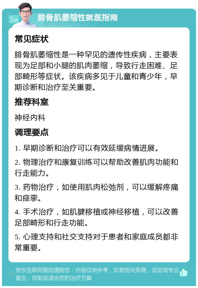 腓骨肌萎缩性就医指南 常见症状 腓骨肌萎缩性是一种罕见的遗传性疾病，主要表现为足部和小腿的肌肉萎缩，导致行走困难、足部畸形等症状。该疾病多见于儿童和青少年，早期诊断和治疗至关重要。 推荐科室 神经内科 调理要点 1. 早期诊断和治疗可以有效延缓病情进展。 2. 物理治疗和康复训练可以帮助改善肌肉功能和行走能力。 3. 药物治疗，如使用肌肉松弛剂，可以缓解疼痛和痉挛。 4. 手术治疗，如肌腱移植或神经移植，可以改善足部畸形和行走功能。 5. 心理支持和社交支持对于患者和家庭成员都非常重要。