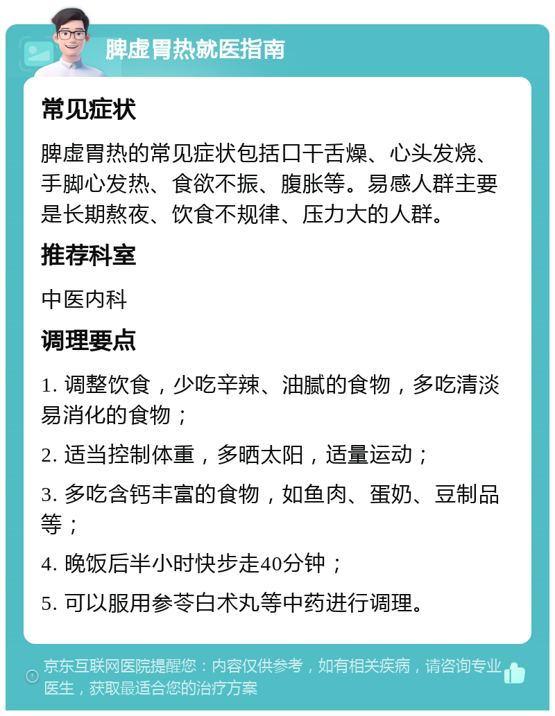 脾虚胃热就医指南 常见症状 脾虚胃热的常见症状包括口干舌燥、心头发烧、手脚心发热、食欲不振、腹胀等。易感人群主要是长期熬夜、饮食不规律、压力大的人群。 推荐科室 中医内科 调理要点 1. 调整饮食，少吃辛辣、油腻的食物，多吃清淡易消化的食物； 2. 适当控制体重，多晒太阳，适量运动； 3. 多吃含钙丰富的食物，如鱼肉、蛋奶、豆制品等； 4. 晚饭后半小时快步走40分钟； 5. 可以服用参苓白术丸等中药进行调理。