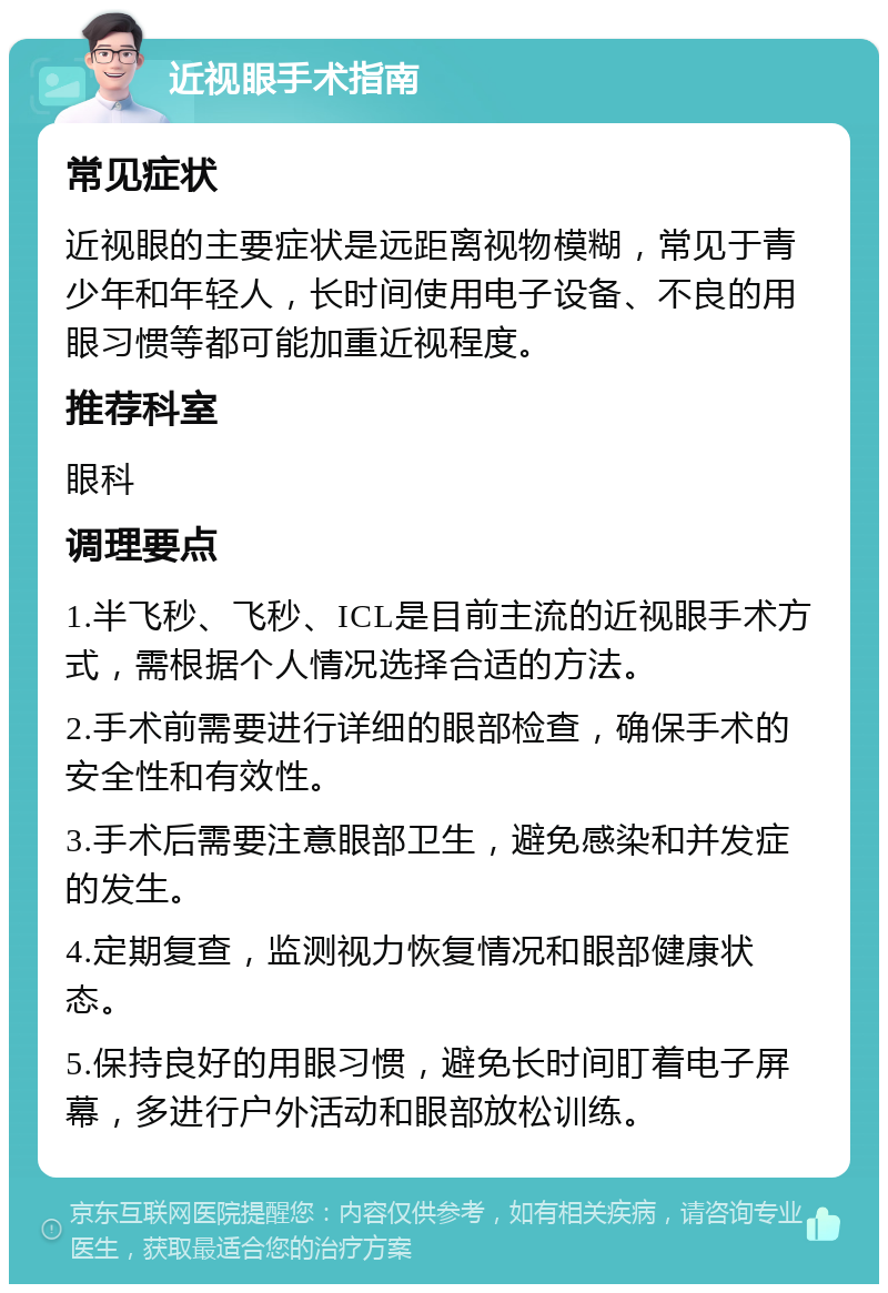 近视眼手术指南 常见症状 近视眼的主要症状是远距离视物模糊，常见于青少年和年轻人，长时间使用电子设备、不良的用眼习惯等都可能加重近视程度。 推荐科室 眼科 调理要点 1.半飞秒、飞秒、ICL是目前主流的近视眼手术方式，需根据个人情况选择合适的方法。 2.手术前需要进行详细的眼部检查，确保手术的安全性和有效性。 3.手术后需要注意眼部卫生，避免感染和并发症的发生。 4.定期复查，监测视力恢复情况和眼部健康状态。 5.保持良好的用眼习惯，避免长时间盯着电子屏幕，多进行户外活动和眼部放松训练。