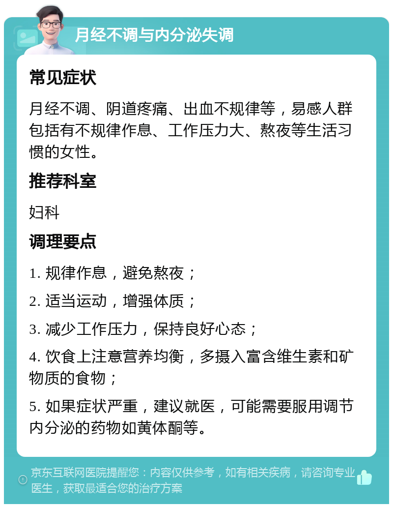 月经不调与内分泌失调 常见症状 月经不调、阴道疼痛、出血不规律等，易感人群包括有不规律作息、工作压力大、熬夜等生活习惯的女性。 推荐科室 妇科 调理要点 1. 规律作息，避免熬夜； 2. 适当运动，增强体质； 3. 减少工作压力，保持良好心态； 4. 饮食上注意营养均衡，多摄入富含维生素和矿物质的食物； 5. 如果症状严重，建议就医，可能需要服用调节内分泌的药物如黄体酮等。