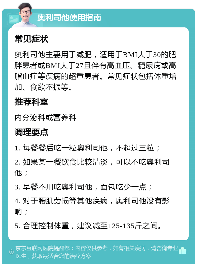 奥利司他使用指南 常见症状 奥利司他主要用于减肥，适用于BMI大于30的肥胖患者或BMI大于27且伴有高血压、糖尿病或高脂血症等疾病的超重患者。常见症状包括体重增加、食欲不振等。 推荐科室 内分泌科或营养科 调理要点 1. 每餐餐后吃一粒奥利司他，不超过三粒； 2. 如果某一餐饮食比较清淡，可以不吃奥利司他； 3. 早餐不用吃奥利司他，面包吃少一点； 4. 对于腰肌劳损等其他疾病，奥利司他没有影响； 5. 合理控制体重，建议减至125-135斤之间。