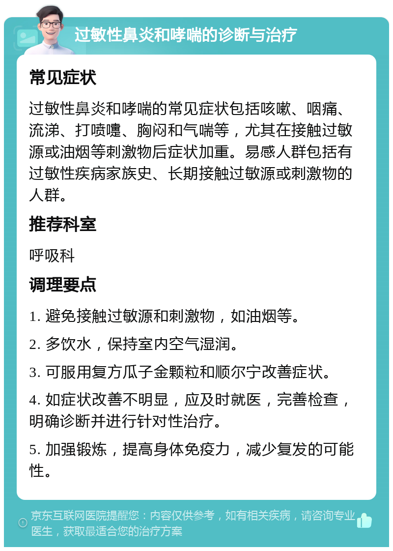 过敏性鼻炎和哮喘的诊断与治疗 常见症状 过敏性鼻炎和哮喘的常见症状包括咳嗽、咽痛、流涕、打喷嚏、胸闷和气喘等，尤其在接触过敏源或油烟等刺激物后症状加重。易感人群包括有过敏性疾病家族史、长期接触过敏源或刺激物的人群。 推荐科室 呼吸科 调理要点 1. 避免接触过敏源和刺激物，如油烟等。 2. 多饮水，保持室内空气湿润。 3. 可服用复方瓜子金颗粒和顺尔宁改善症状。 4. 如症状改善不明显，应及时就医，完善检查，明确诊断并进行针对性治疗。 5. 加强锻炼，提高身体免疫力，减少复发的可能性。