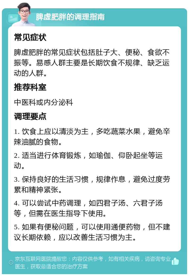 脾虚肥胖的调理指南 常见症状 脾虚肥胖的常见症状包括肚子大、便秘、食欲不振等。易感人群主要是长期饮食不规律、缺乏运动的人群。 推荐科室 中医科或内分泌科 调理要点 1. 饮食上应以清淡为主，多吃蔬菜水果，避免辛辣油腻的食物。 2. 适当进行体育锻炼，如瑜伽、仰卧起坐等运动。 3. 保持良好的生活习惯，规律作息，避免过度劳累和精神紧张。 4. 可以尝试中药调理，如四君子汤、六君子汤等，但需在医生指导下使用。 5. 如果有便秘问题，可以使用通便药物，但不建议长期依赖，应以改善生活习惯为主。