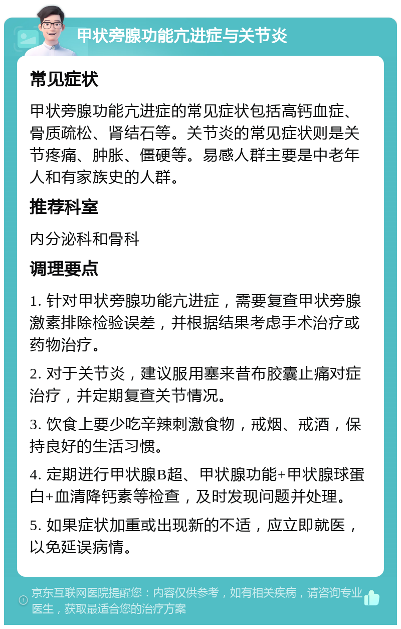 甲状旁腺功能亢进症与关节炎 常见症状 甲状旁腺功能亢进症的常见症状包括高钙血症、骨质疏松、肾结石等。关节炎的常见症状则是关节疼痛、肿胀、僵硬等。易感人群主要是中老年人和有家族史的人群。 推荐科室 内分泌科和骨科 调理要点 1. 针对甲状旁腺功能亢进症，需要复查甲状旁腺激素排除检验误差，并根据结果考虑手术治疗或药物治疗。 2. 对于关节炎，建议服用塞来昔布胶囊止痛对症治疗，并定期复查关节情况。 3. 饮食上要少吃辛辣刺激食物，戒烟、戒酒，保持良好的生活习惯。 4. 定期进行甲状腺B超、甲状腺功能+甲状腺球蛋白+血清降钙素等检查，及时发现问题并处理。 5. 如果症状加重或出现新的不适，应立即就医，以免延误病情。